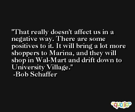That really doesn't affect us in a negative way. There are some positives to it. It will bring a lot more shoppers to Marina, and they will shop in Wal-Mart and drift down to University Village. -Bob Schaffer