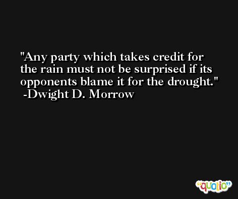 Any party which takes credit for the rain must not be surprised if its opponents blame it for the drought. -Dwight D. Morrow