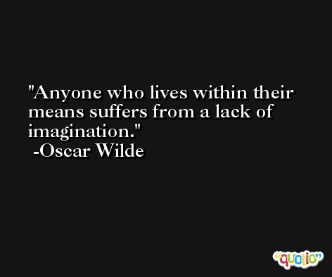 Anyone who lives within their means suffers from a lack of imagination.  -Oscar Wilde