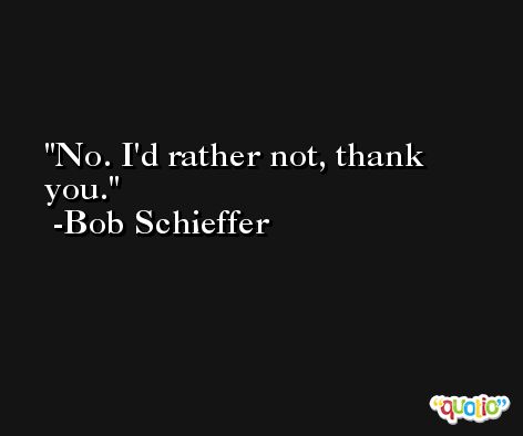 No. I'd rather not, thank you. -Bob Schieffer