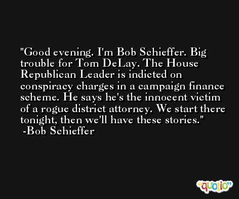 Good evening. I'm Bob Schieffer. Big trouble for Tom DeLay. The House Republican Leader is indicted on conspiracy charges in a campaign finance scheme. He says he's the innocent victim of a rogue district attorney. We start there tonight, then we'll have these stories. -Bob Schieffer