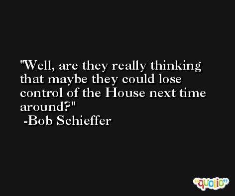 Well, are they really thinking that maybe they could lose control of the House next time around? -Bob Schieffer