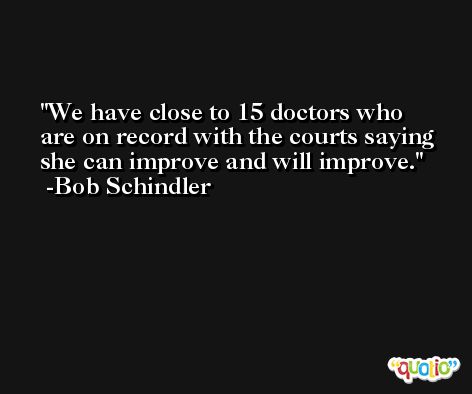 We have close to 15 doctors who are on record with the courts saying she can improve and will improve. -Bob Schindler