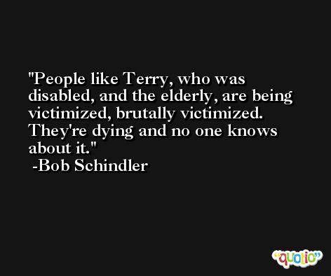 People like Terry, who was disabled, and the elderly, are being victimized, brutally victimized. They're dying and no one knows about it. -Bob Schindler