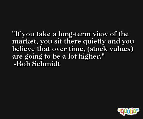 If you take a long-term view of the market, you sit there quietly and you believe that over time, (stock values) are going to be a lot higher. -Bob Schmidt