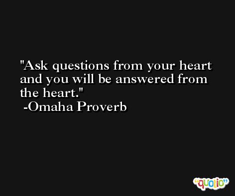 Ask questions from your heart and you will be answered from the heart. -Omaha Proverb