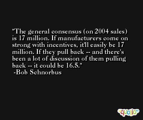 The general consensus (on 2004 sales) is 17 million. If manufacturers come on strong with incentives, it'll easily be 17 million. If they pull back -- and there's been a lot of discussion of them pulling back -- it could be 16.5. -Bob Schnorbus