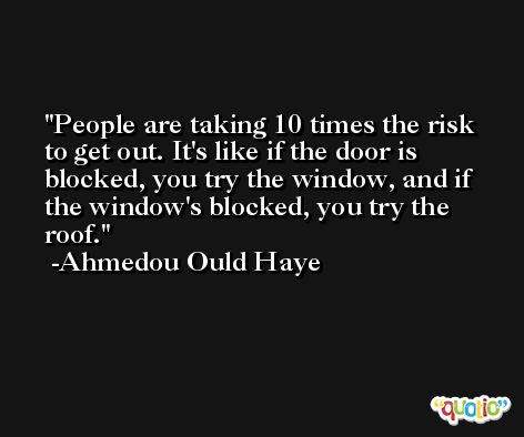 People are taking 10 times the risk to get out. It's like if the door is blocked, you try the window, and if the window's blocked, you try the roof. -Ahmedou Ould Haye