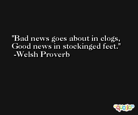 Bad news goes about in clogs, Good news in stockinged feet. -Welsh Proverb