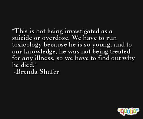 This is not being investigated as a suicide or overdose. We have to run toxicology because he is so young, and to our knowledge, he was not being treated for any illness, so we have to find out why he died. -Brenda Shafer