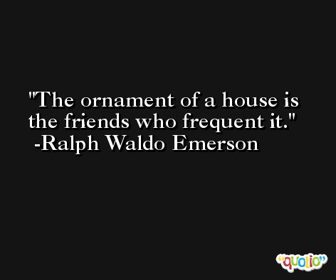 The ornament of a house is the friends who frequent it. -Ralph Waldo Emerson