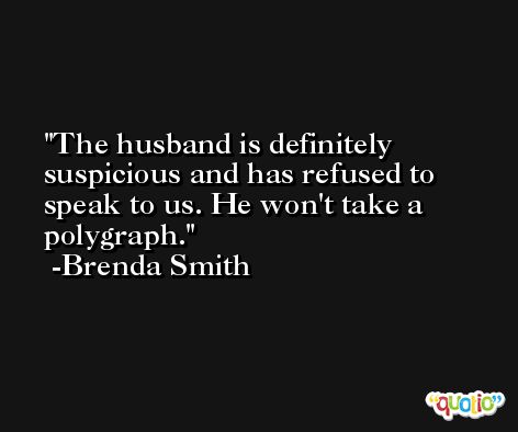 The husband is definitely suspicious and has refused to speak to us. He won't take a polygraph. -Brenda Smith