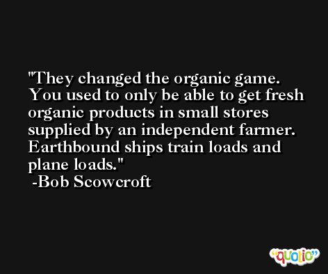 They changed the organic game. You used to only be able to get fresh organic products in small stores supplied by an independent farmer. Earthbound ships train loads and plane loads. -Bob Scowcroft