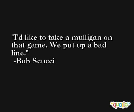I'd like to take a mulligan on that game. We put up a bad line. -Bob Scucci