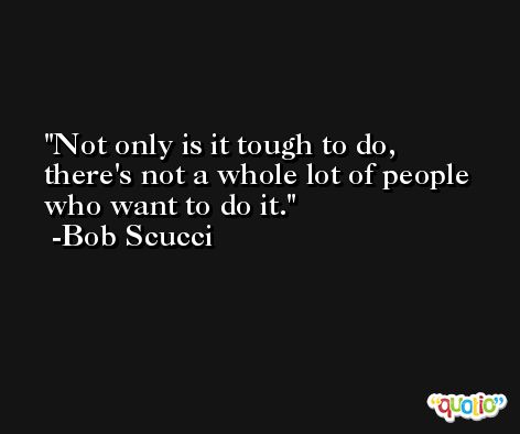 Not only is it tough to do, there's not a whole lot of people who want to do it. -Bob Scucci