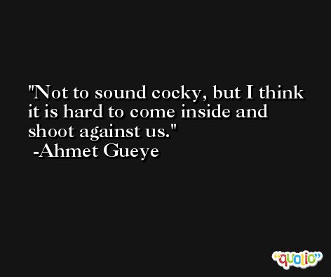 Not to sound cocky, but I think it is hard to come inside and shoot against us. -Ahmet Gueye