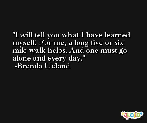 I will tell you what I have learned myself. For me, a long five or six mile walk helps. And one must go alone and every day. -Brenda Ueland