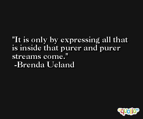 It is only by expressing all that is inside that purer and purer streams come. -Brenda Ueland