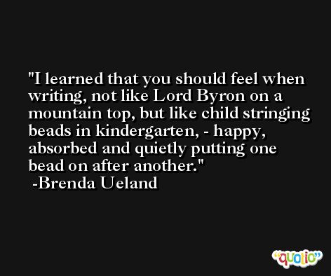 I learned that you should feel when writing, not like Lord Byron on a mountain top, but like child stringing beads in kindergarten, - happy, absorbed and quietly putting one bead on after another. -Brenda Ueland