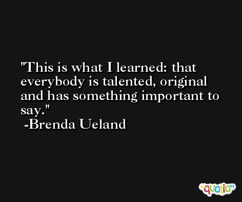 This is what I learned: that everybody is talented, original and has something important to say. -Brenda Ueland