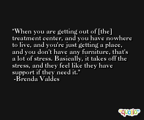 When you are getting out of [the] treatment center, and you have nowhere to live, and you're just getting a place, and you don't have any furniture, that's a lot of stress. Basically, it takes off the stress, and they feel like they have support if they need it. -Brenda Valdes