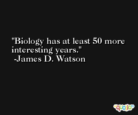 Biology has at least 50 more interesting years. -James D. Watson