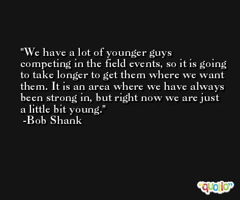 We have a lot of younger guys competing in the field events, so it is going to take longer to get them where we want them. It is an area where we have always been strong in, but right now we are just a little bit young. -Bob Shank
