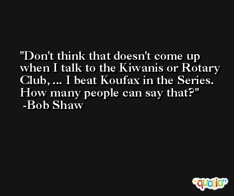 Don't think that doesn't come up when I talk to the Kiwanis or Rotary Club, ... I beat Koufax in the Series. How many people can say that? -Bob Shaw