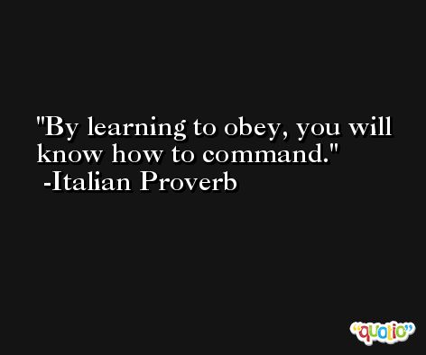 By learning to obey, you will know how to command. -Italian Proverb
