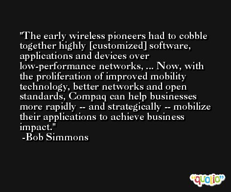The early wireless pioneers had to cobble together highly [customized] software, applications and devices over low-performance networks, ... Now, with the proliferation of improved mobility technology, better networks and open standards, Compaq can help businesses more rapidly -- and strategically -- mobilize their applications to achieve business impact. -Bob Simmons