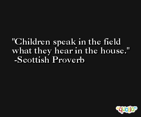 Children speak in the field what they hear in the house.  -Scottish Proverb