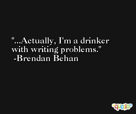 ...Actually, I'm a drinker with writing problems. -Brendan Behan