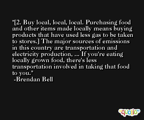 [2. Buy local, local, local. Purchasing food and other items made locally means buying products that have used less gas to be taken to stores.] The major sources of emissions in this country are transportation and electricity production, ... If you're eating locally grown food, there's less transportation involved in taking that food to you. -Brendan Bell