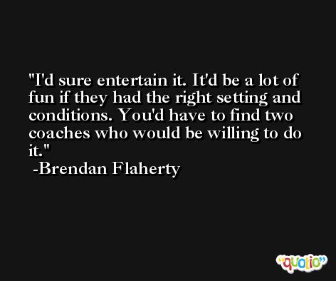 I'd sure entertain it. It'd be a lot of fun if they had the right setting and conditions. You'd have to find two coaches who would be willing to do it. -Brendan Flaherty
