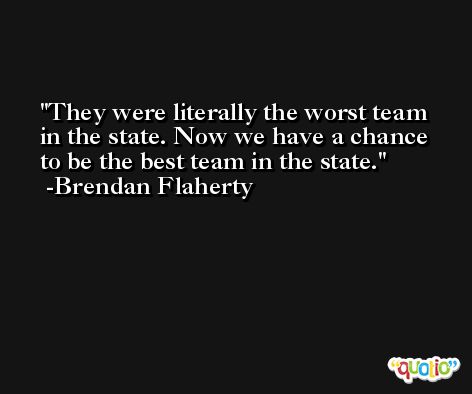 They were literally the worst team in the state. Now we have a chance to be the best team in the state. -Brendan Flaherty