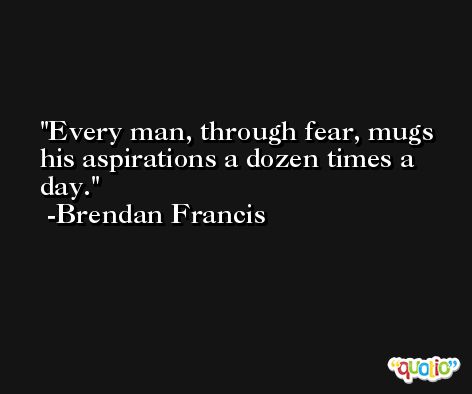 Every man, through fear, mugs his aspirations a dozen times a day. -Brendan Francis