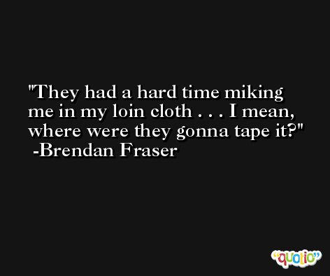 They had a hard time miking me in my loin cloth . . . I mean, where were they gonna tape it? -Brendan Fraser