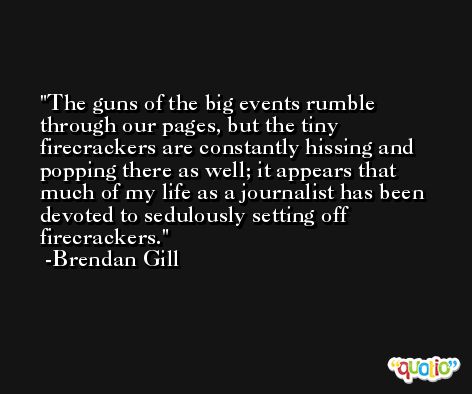 The guns of the big events rumble through our pages, but the tiny firecrackers are constantly hissing and popping there as well; it appears that much of my life as a journalist has been devoted to sedulously setting off firecrackers. -Brendan Gill