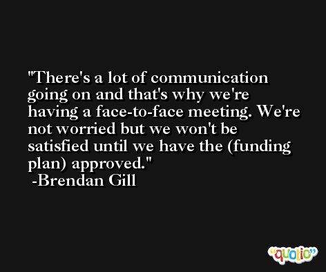 There's a lot of communication going on and that's why we're having a face-to-face meeting. We're not worried but we won't be satisfied until we have the (funding plan) approved. -Brendan Gill