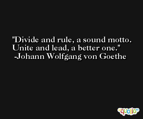Divide and rule, a sound motto. Unite and lead, a better one.  -Johann Wolfgang von Goethe