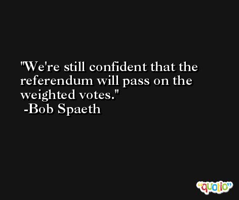We're still confident that the referendum will pass on the weighted votes. -Bob Spaeth