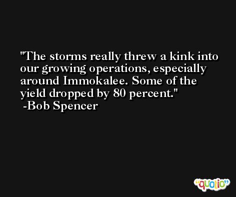 The storms really threw a kink into our growing operations, especially around Immokalee. Some of the yield dropped by 80 percent. -Bob Spencer
