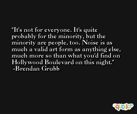 It's not for everyone. It's quite probably for the minority, but the minority are people, too. Noise is as much a valid art form as anything else, much more so than what you'd find on Hollywood Boulevard on this night. -Brendan Grubb