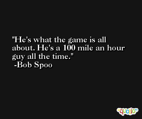 He's what the game is all about. He's a 100 mile an hour guy all the time. -Bob Spoo
