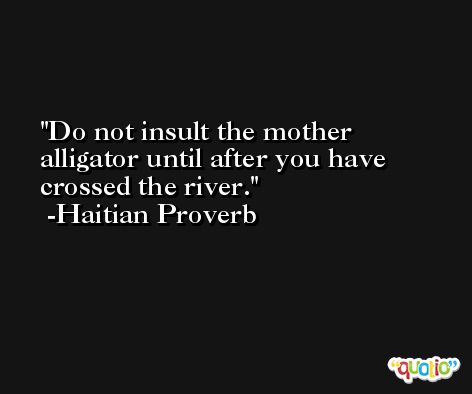 Do not insult the mother alligator until after you have crossed the river.  -Haitian Proverb