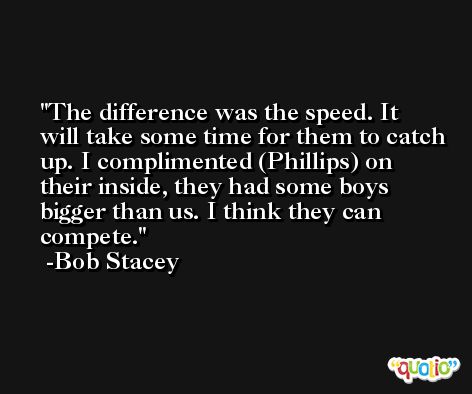 The difference was the speed. It will take some time for them to catch up. I complimented (Phillips) on their inside, they had some boys bigger than us. I think they can compete. -Bob Stacey