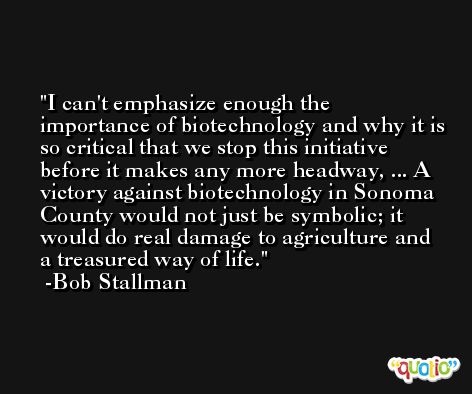 I can't emphasize enough the importance of biotechnology and why it is so critical that we stop this initiative before it makes any more headway, ... A victory against biotechnology in Sonoma County would not just be symbolic; it would do real damage to agriculture and a treasured way of life. -Bob Stallman