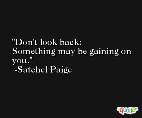 Don't look back:  Something may be gaining on you. -Satchel Paige