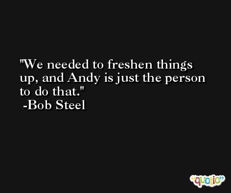 We needed to freshen things up, and Andy is just the person to do that. -Bob Steel