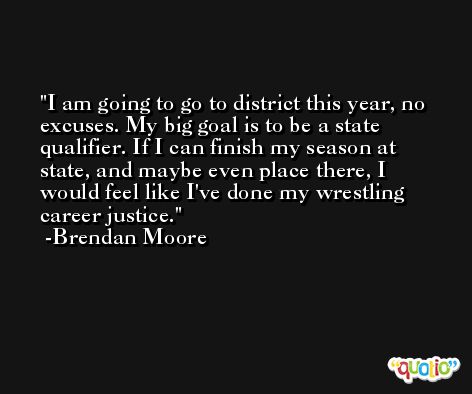 I am going to go to district this year, no excuses. My big goal is to be a state qualifier. If I can finish my season at state, and maybe even place there, I would feel like I've done my wrestling career justice. -Brendan Moore